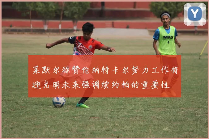 莱默尔称赞伦纳特卡尔努力工作将迎光明未来强调续约帕的重要性