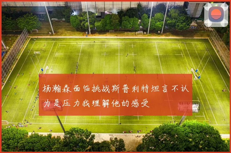 杨瀚森面临挑战斯普利特坦言不认为是压力我理解他的感受