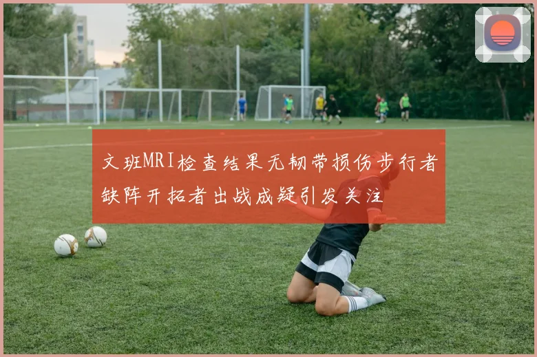 文班MRI检查结果无韧带损伤步行者缺阵开拓者出战成疑引发关注