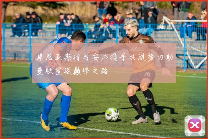 库尼亚期待与安帅携手共进努力助曼联重返巅峰之路