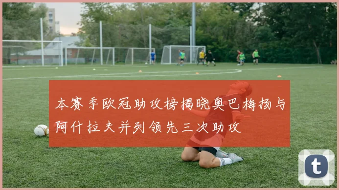 本赛季欧冠助攻榜揭晓奥巴梅扬与阿什拉夫并列领先三次助攻