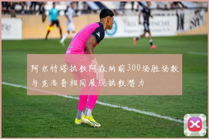 阿尔特塔执教阿森纳前300场胜场数与克洛普相同展现执教潜力