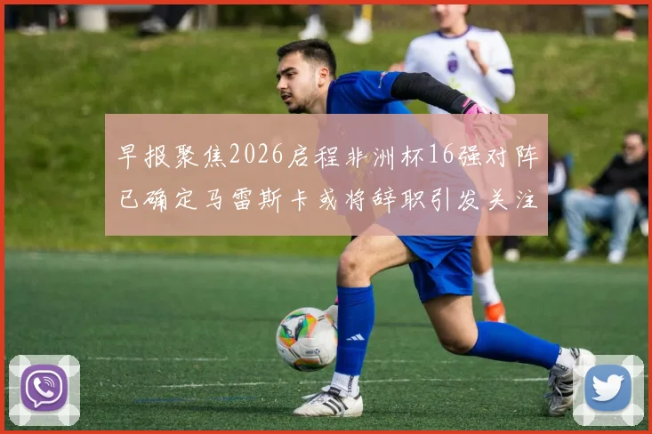 早报聚焦2026启程非洲杯16强对阵已确定马雷斯卡或将辞职引发关注