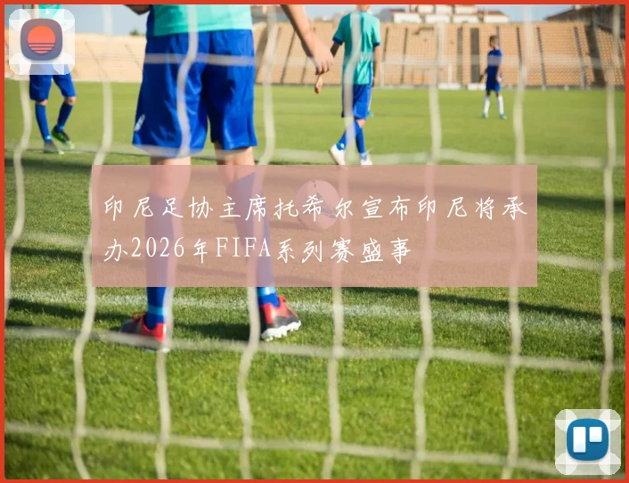 印尼足协主席托希尔宣布印尼将承办2026年FIFA系列赛盛事