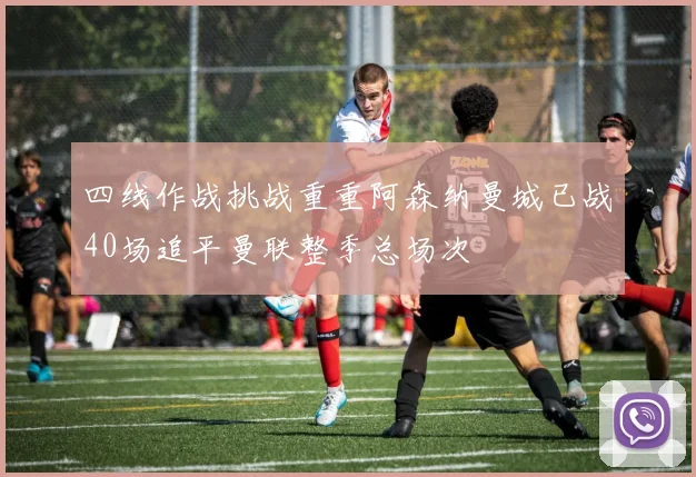 四线作战挑战重重阿森纳曼城已战40场追平曼联整季总场次