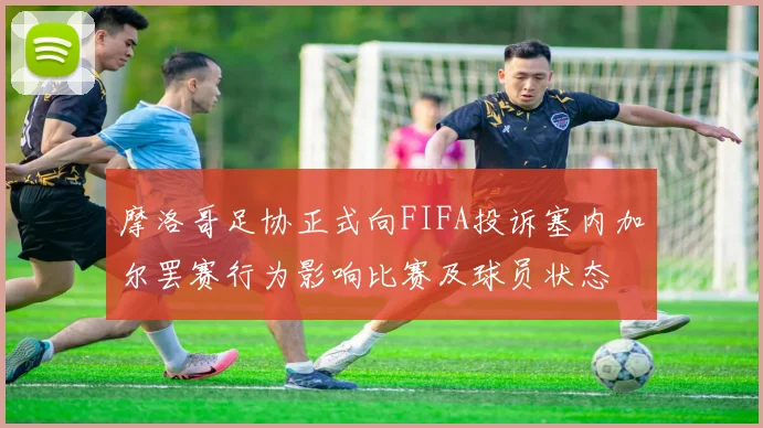 摩洛哥足协正式向FIFA投诉塞内加尔罢赛行为影响比赛及球员状态