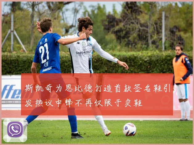 斯凯奇为恩比德打造首款签名鞋引发热议中锋不再仅限于卖鞋