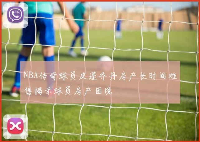 NBA传奇球员皮蓬乔丹房产长时间难售揭示球员房产困境