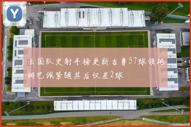 法国队史射手榜更新吉鲁57球领跑姆巴佩紧随其后仅差2球