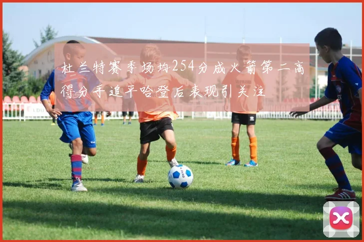 杜兰特赛季场均254分成火箭第二高得分手追平哈登后表现引关注