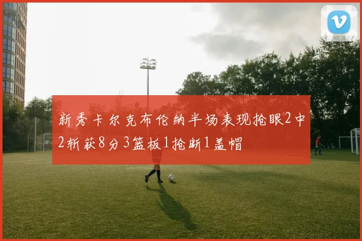 新秀卡尔克布伦纳半场表现抢眼2中2斩获8分3篮板1抢断1盖帽