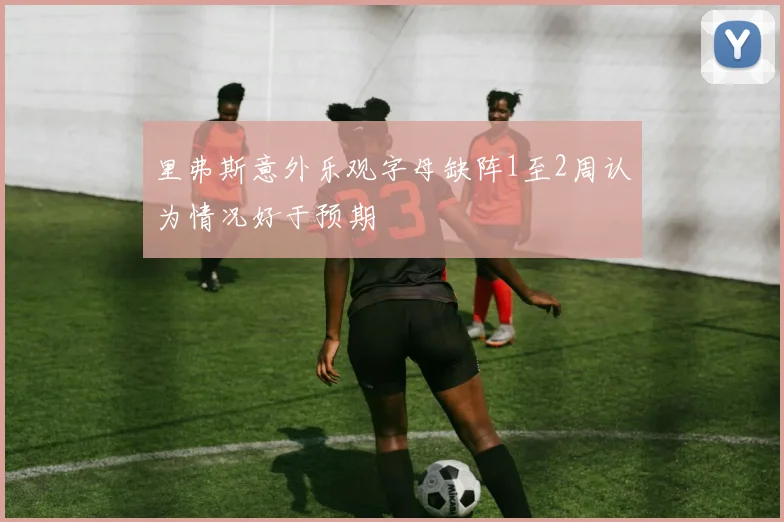 里弗斯意外乐观字母缺阵1至2周认为情况好于预期