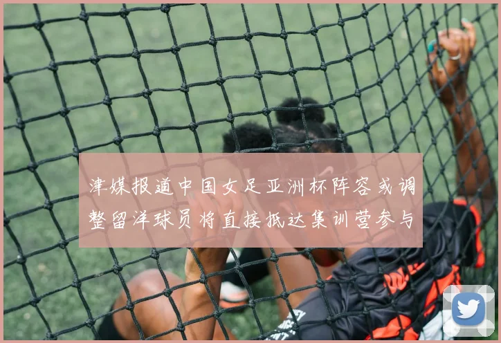 津媒报道中国女足亚洲杯阵容或调整留洋球员将直接抵达集训营参与备战
