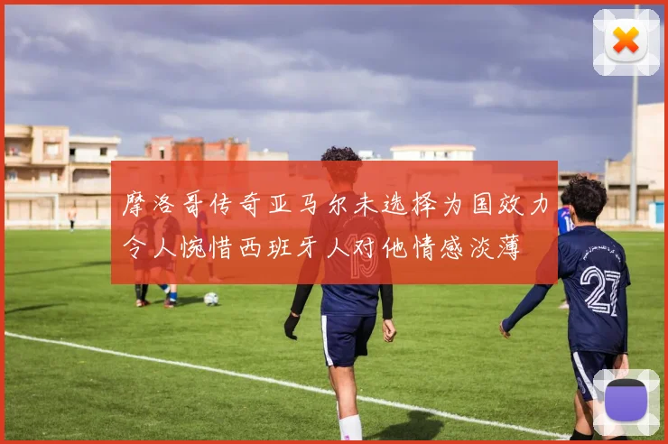 摩洛哥传奇亚马尔未选择为国效力令人惋惜西班牙人对他情感淡薄