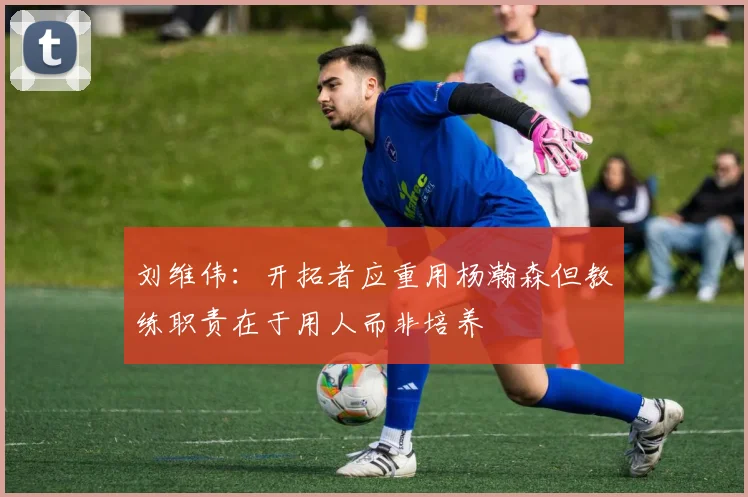 刘维伟：开拓者应重用杨瀚森但教练职责在于用人而非培养