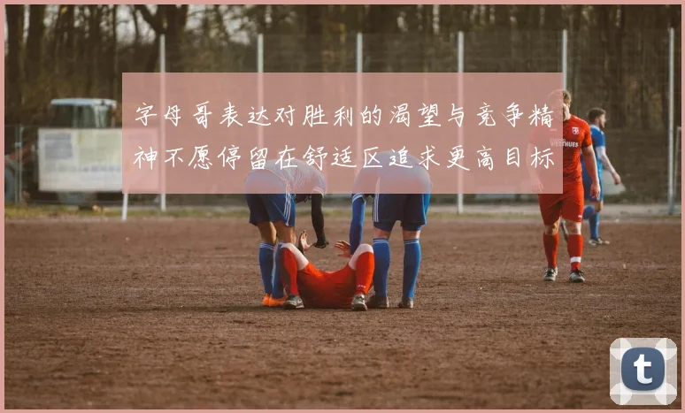 字母哥表达对胜利的渴望与竞争精神不愿停留在舒适区追求更高目标
