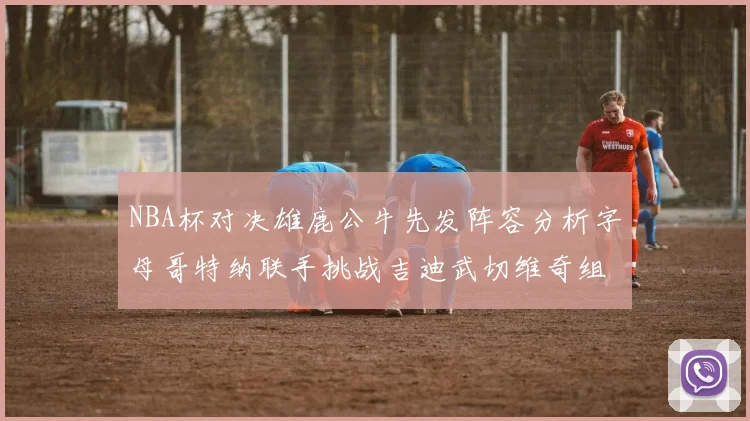 NBA杯对决雄鹿公牛先发阵容分析字母哥特纳联手挑战吉迪武切维奇组合