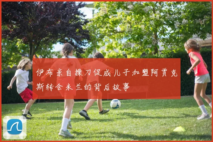 伊布亲自操刀促成儿子加盟阿贾克斯转会米兰的背后故事