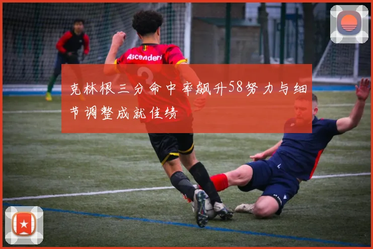 克林根三分命中率飙升58努力与细节调整成就佳绩