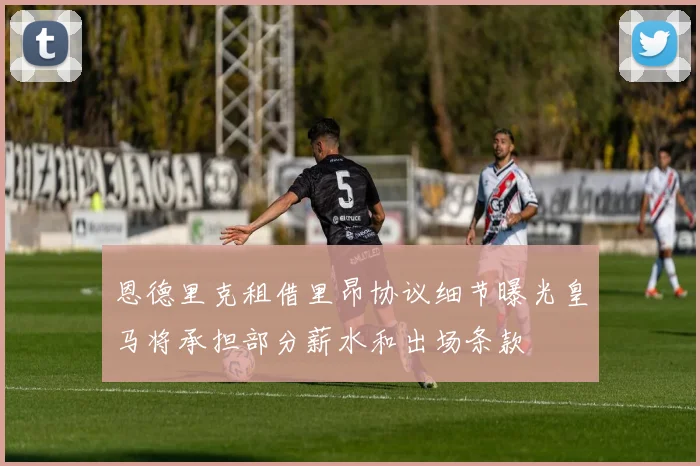 恩德里克租借里昂协议细节曝光皇马将承担部分薪水和出场条款