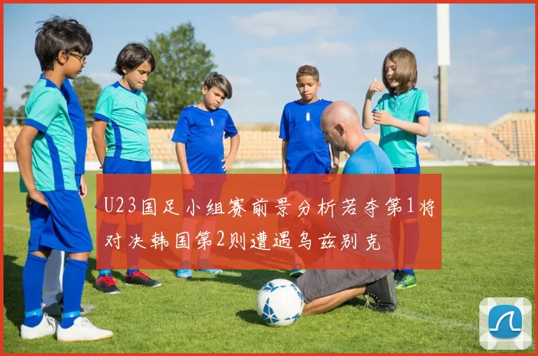 U23国足小组赛前景分析若夺第1将对决韩国第2则遭遇乌兹别克