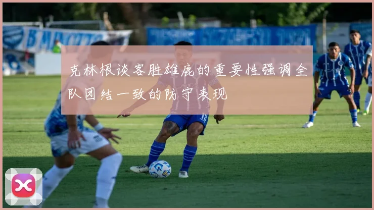 克林根谈客胜雄鹿的重要性强调全队团结一致的防守表现