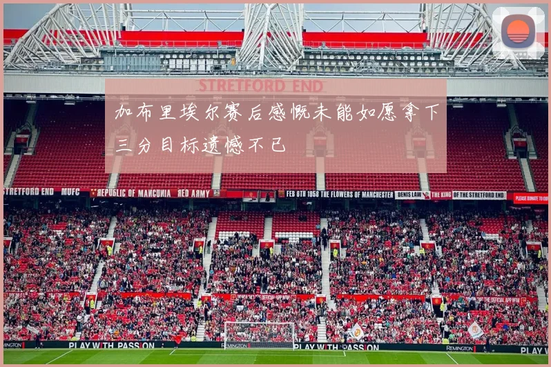 加布里埃尔赛后感慨未能如愿拿下三分目标遗憾不已