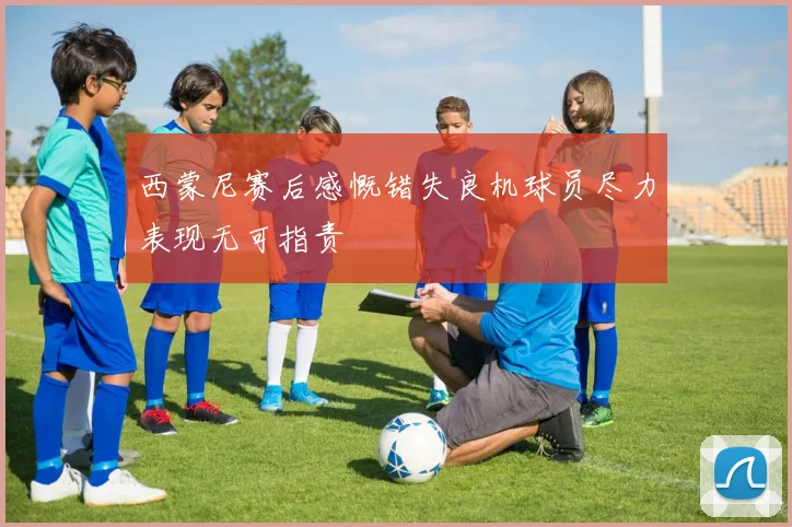 西蒙尼赛后感慨错失良机球员尽力表现无可指责
