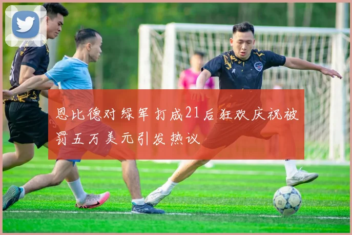 恩比德对绿军打成21后狂欢庆祝被罚五万美元引发热议