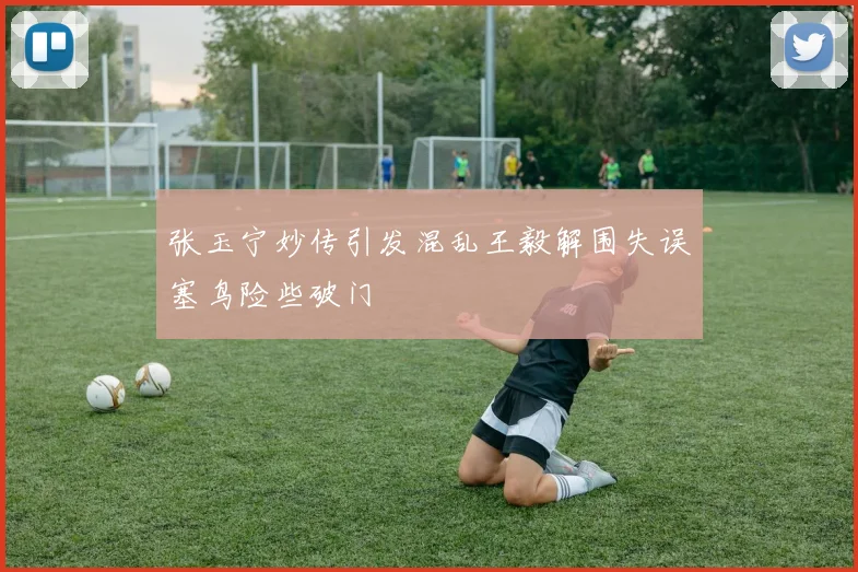 张玉宁妙传引发混乱王毅解围失误塞鸟险些破门