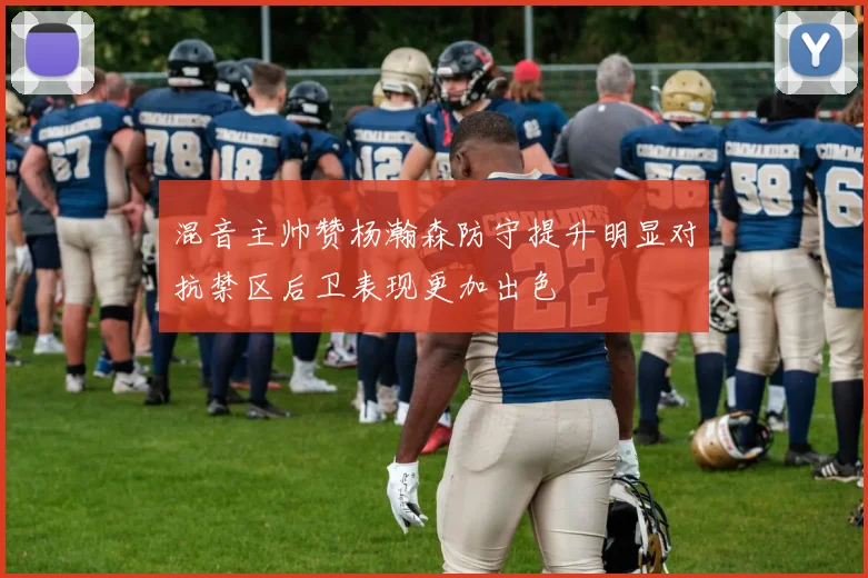 混音主帅赞杨瀚森防守提升明显对抗禁区后卫表现更加出色