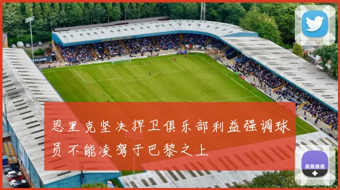 恩里克坚决捍卫俱乐部利益强调球员不能凌驾于巴黎之上