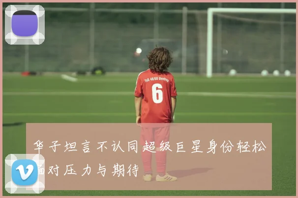 华子坦言不认同超级巨星身份轻松面对压力与期待