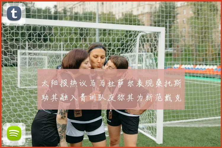 太阳报热议马马杜萨尔表现桑托斯助其融入青训队友称其为新范戴克