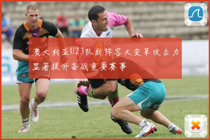 澳大利亚U23队新阵容大变革攻击力显著提升备战重要赛事