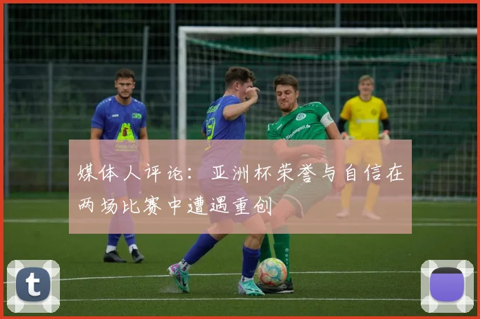 媒体人评论：亚洲杯荣誉与自信在两场比赛中遭遇重创