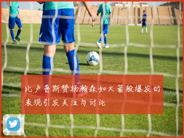 比卢普斯赞杨瀚森如火箭般爆发的表现引发关注与讨论