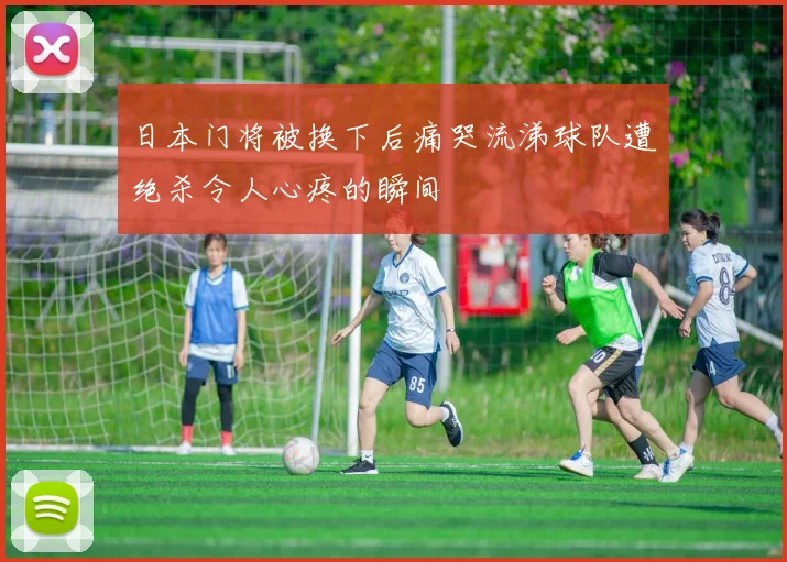 日本门将被换下后痛哭流涕球队遭绝杀令人心疼的瞬间