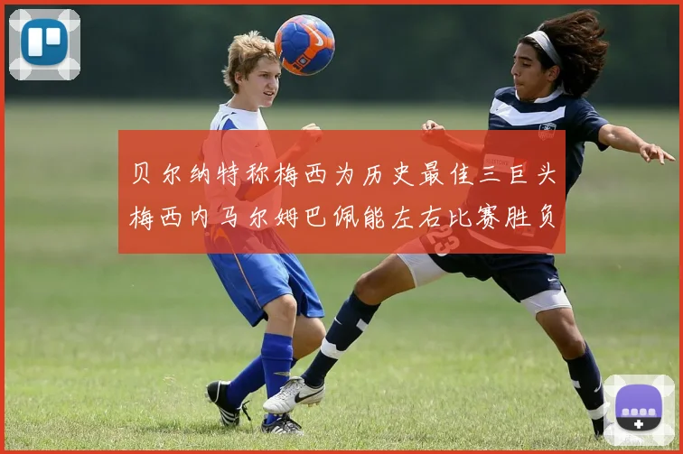 贝尔纳特称梅西为历史最佳三巨头梅西内马尔姆巴佩能左右比赛胜负