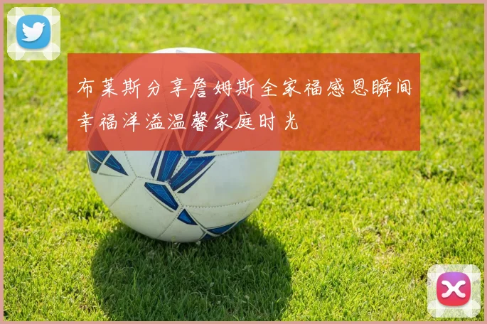布莱斯分享詹姆斯全家福感恩瞬间幸福洋溢温馨家庭时光