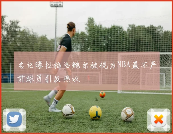 名记曝拉梅洛鲍尔被视为NBA最不严肃球员引发热议