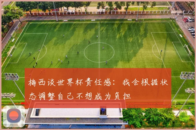 梅西谈世界杯责任感：我会根据状态调整自己不想成为负担